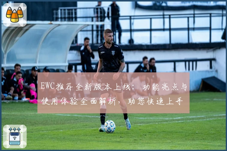 EWC推荐全新版本上线：功能亮点与使用体验全面解析，助您快速上手