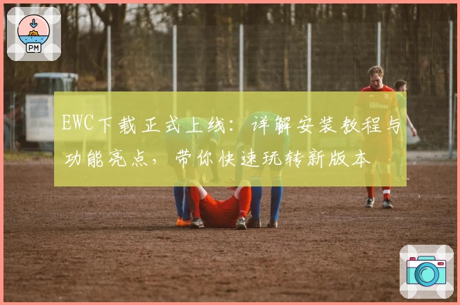 EWC下载正式上线：详解安装教程与功能亮点，带你快速玩转新版本