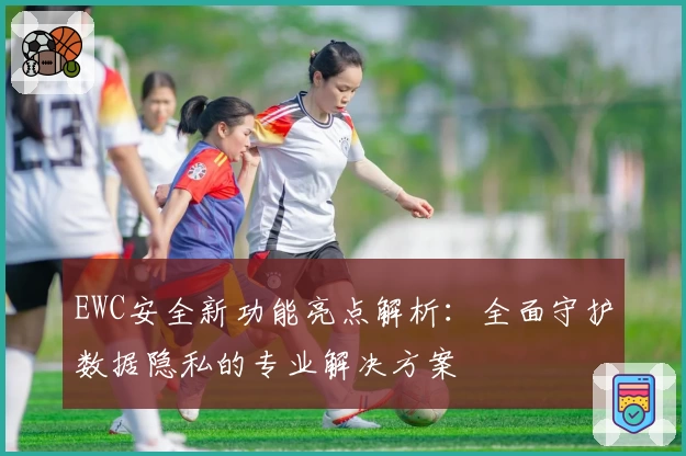 EWC安全新功能亮点解析：全面守护数据隐私的专业解决方案