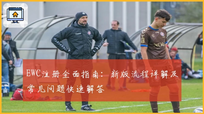 EWC注册全面指南：新版流程详解及常见问题快速解答