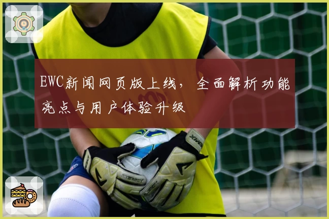 EWC新闻网页版上线，全面解析功能亮点与用户体验升级