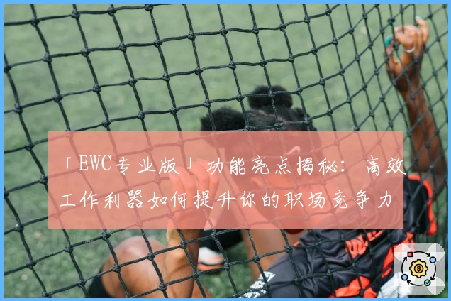 「EWC专业版」功能亮点揭秘：高效工作利器如何提升你的职场竞争力