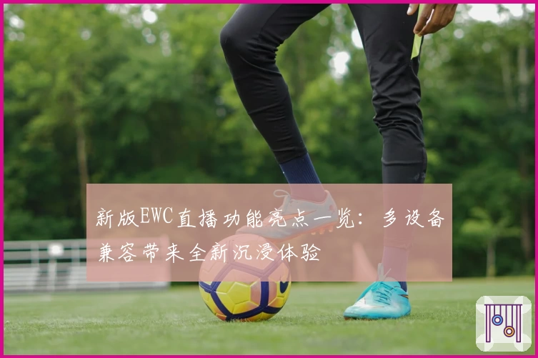 新版EWC直播功能亮点一览:多设备兼容带来全新沉浸体验