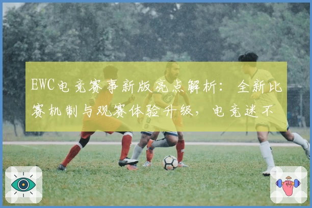 EWC电竞赛事新版亮点解析：全新比赛机制与观赛体验升级，电竞迷不容错过！