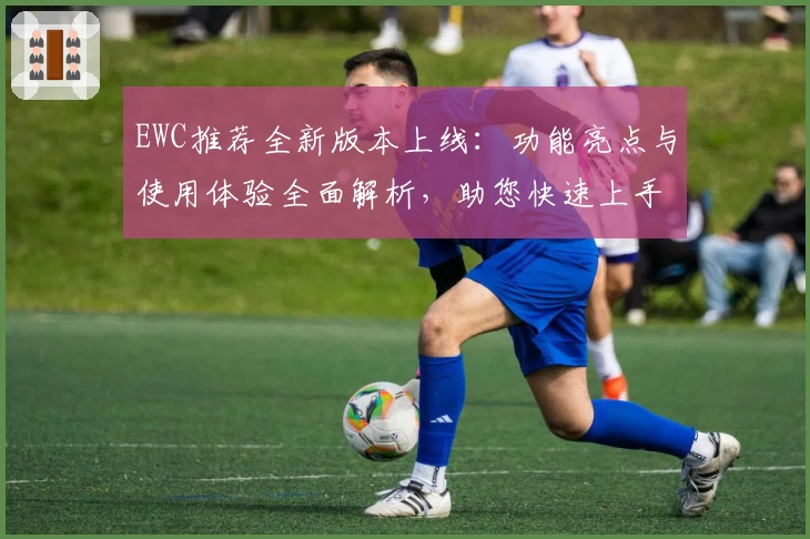 EWC推荐全新版本上线：功能亮点与使用体验全面解析，助您快速上手