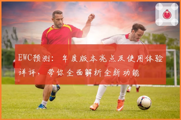 EWC预测：年度版本亮点及使用体验详评，带你全面解析全新功能