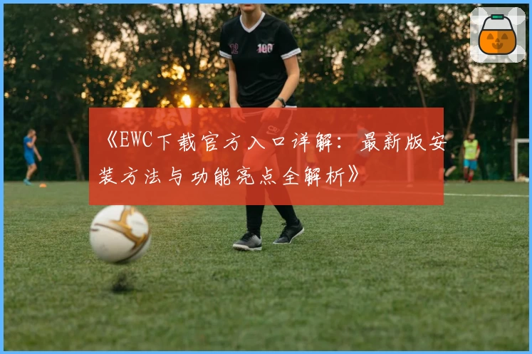 《EWC下载官方入口详解：最新版安装方法与功能亮点全解析》