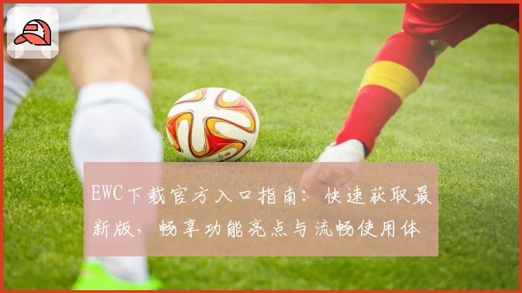 EWC下载官方入口指南：快速获取最新版，畅享功能亮点与流畅使用体验